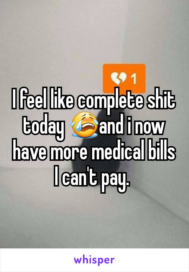 I feel like complete shit today 😭and i now have more medical bills I can't pay. 