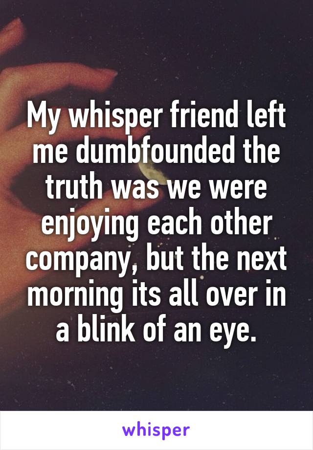 My whisper friend left me dumbfounded the truth was we were enjoying each other company, but the next morning its all over in a blink of an eye.