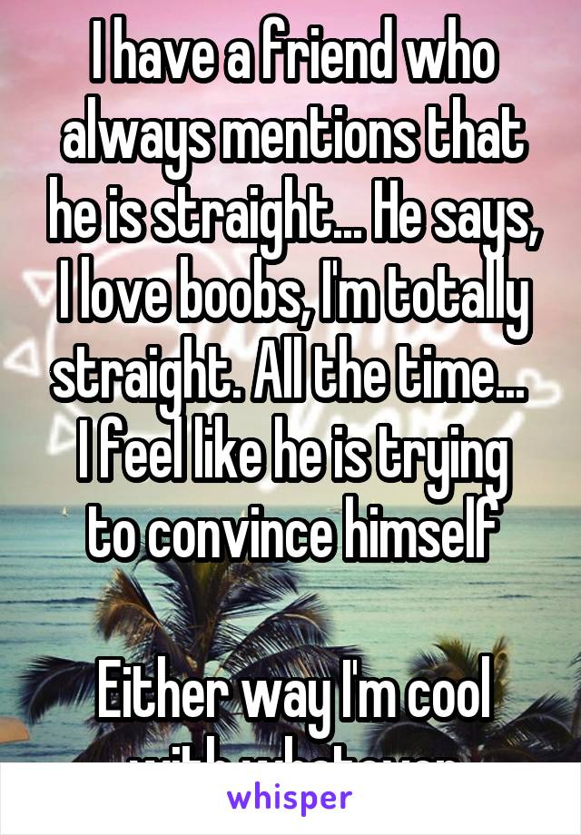 I have a friend who always mentions that he is straight... He says, I love boobs, I'm totally straight. All the time... 
I feel like he is trying to convince himself

Either way I'm cool with whatever