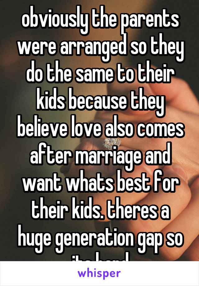 obviously the parents were arranged so they do the same to their kids because they believe love also comes after marriage and want whats best for their kids. theres a huge generation gap so its hard