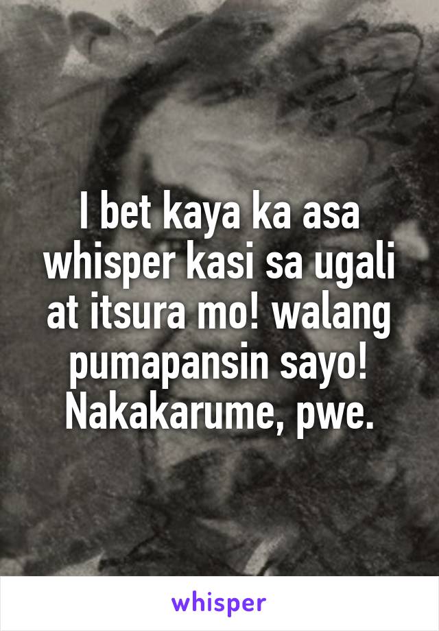 I bet kaya ka asa whisper kasi sa ugali at itsura mo! walang pumapansin sayo! Nakakarume, pwe.