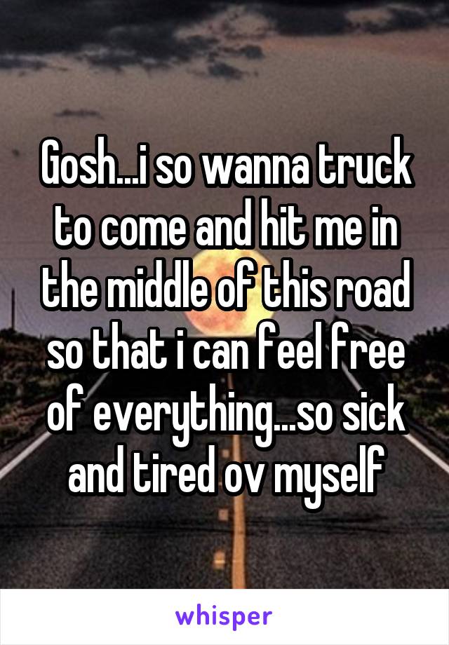 Gosh...i so wanna truck to come and hit me in the middle of this road so that i can feel free of everything...so sick and tired ov myself