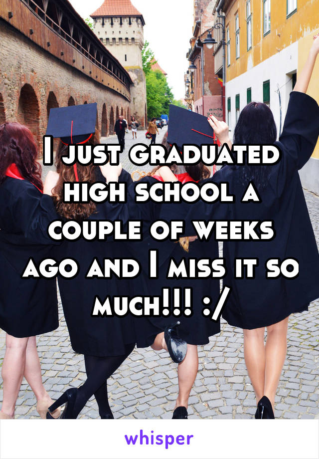 I just graduated high school a couple of weeks ago and I miss it so much!!! :/