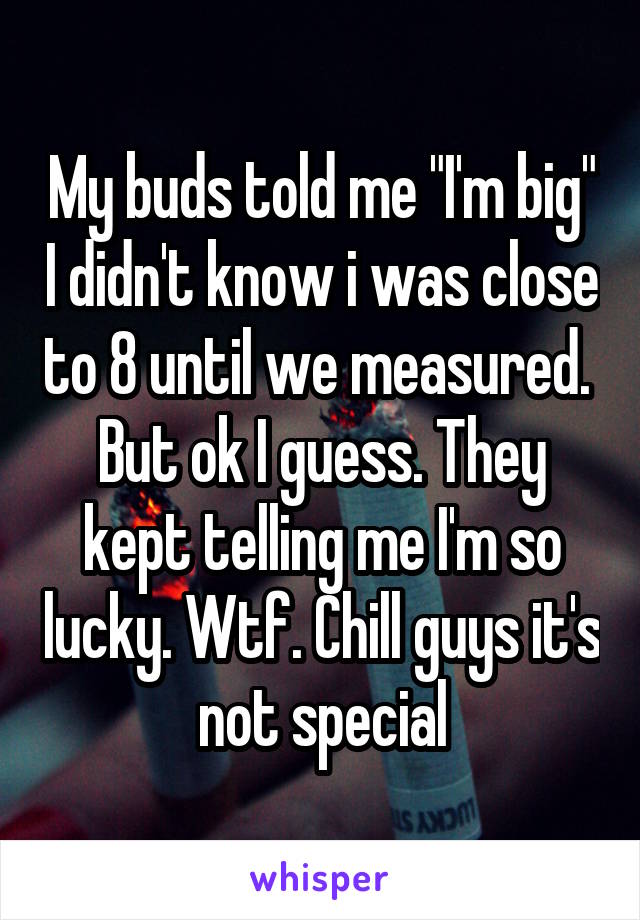 My buds told me "I'm big" I didn't know i was close to 8 until we measured.  But ok I guess. They kept telling me I'm so lucky. Wtf. Chill guys it's not special