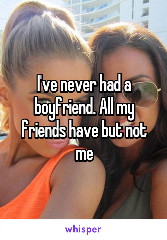 I've never had a boyfriend. All my friends have but not me