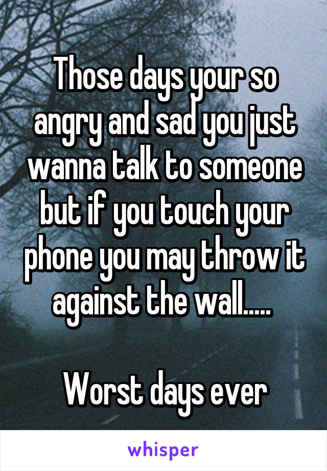 Those days your so angry and sad you just wanna talk to someone but if you touch your phone you may throw it against the wall..... 

Worst days ever