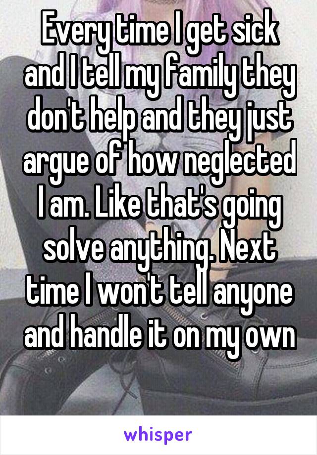 Every time I get sick and I tell my family they don't help and they just argue of how neglected I am. Like that's going solve anything. Next time I won't tell anyone and handle it on my own 
