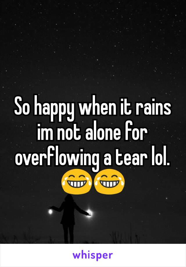 So happy when it rains im not alone for overflowing a tear lol. 😂😂