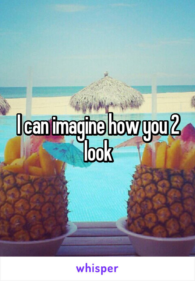 I can imagine how you 2 look