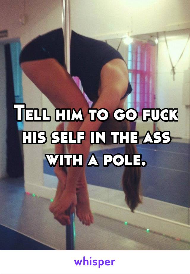 Tell him to go fuck his self in the ass with a pole.