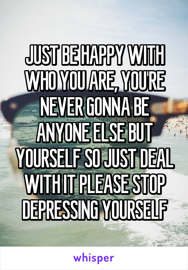 JUST BE HAPPY WITH WHO YOU ARE, YOU'RE NEVER GONNA BE ANYONE ELSE BUT YOURSELF SO JUST DEAL WITH IT PLEASE STOP DEPRESSING YOURSELF