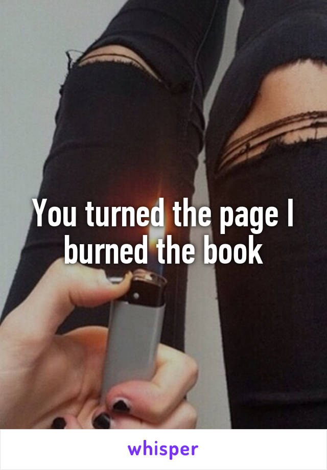 You turned the page I burned the book