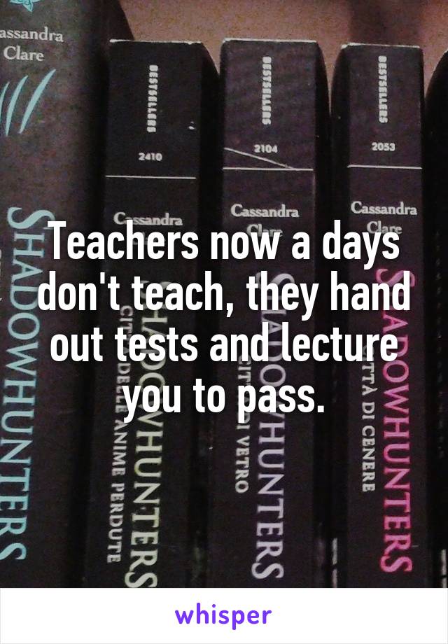 Teachers now a days don't teach, they hand out tests and lecture you to pass.