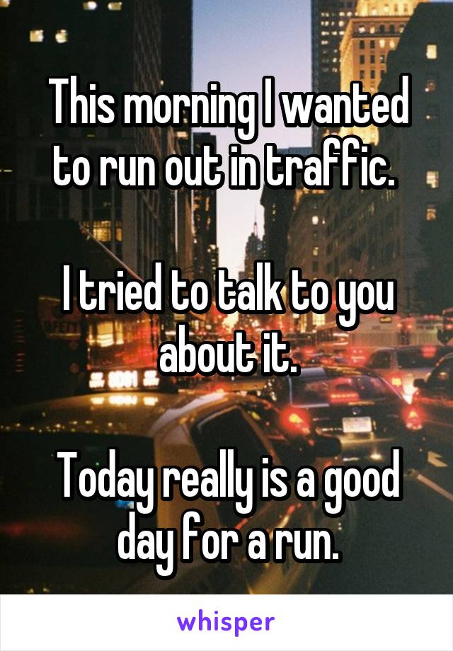 This morning I wanted to run out in traffic. 

I tried to talk to you about it.

Today really is a good day for a run.