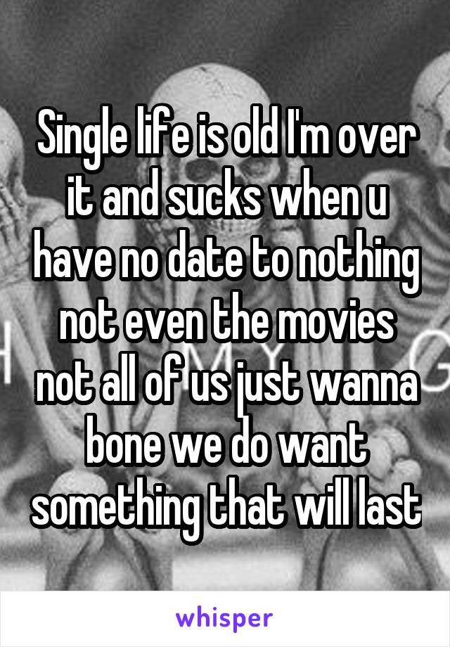 Single life is old I'm over it and sucks when u have no date to nothing not even the movies not all of us just wanna bone we do want something that will last