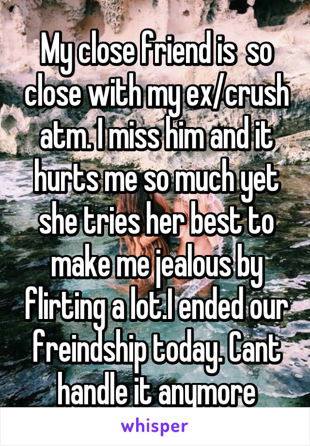 My close friend is  so close with my ex/crush atm. I miss him and it hurts me so much yet she tries her best to make me jealous by flirting a lot.I ended our freindship today. Cant handle it anymore