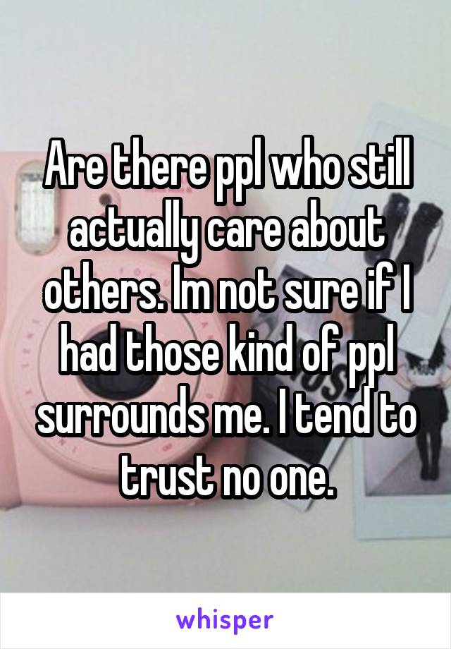 Are there ppl who still actually care about others. Im not sure if I had those kind of ppl surrounds me. I tend to trust no one.