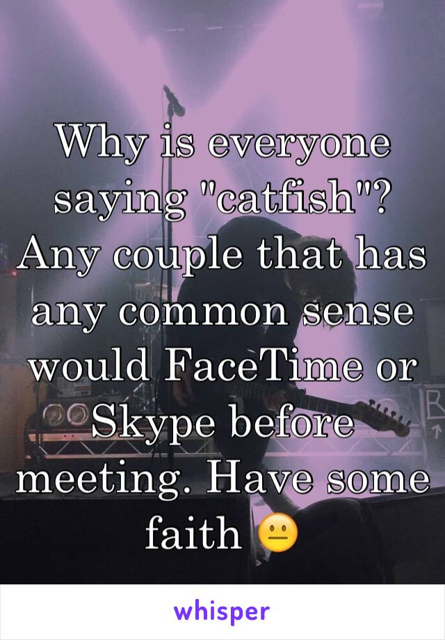 Why is everyone saying "catfish"? Any couple that has any common sense would FaceTime or Skype before meeting. Have some faith 😐