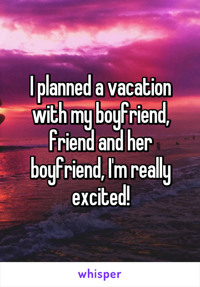 I planned a vacation with my boyfriend, friend and her boyfriend, I'm really excited!