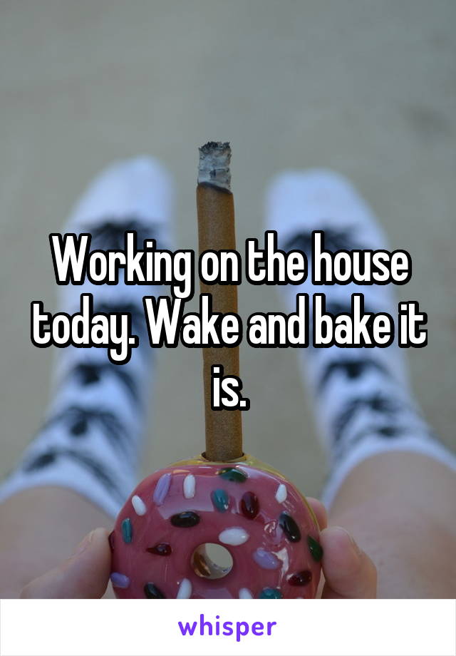 Working on the house today. Wake and bake it is.