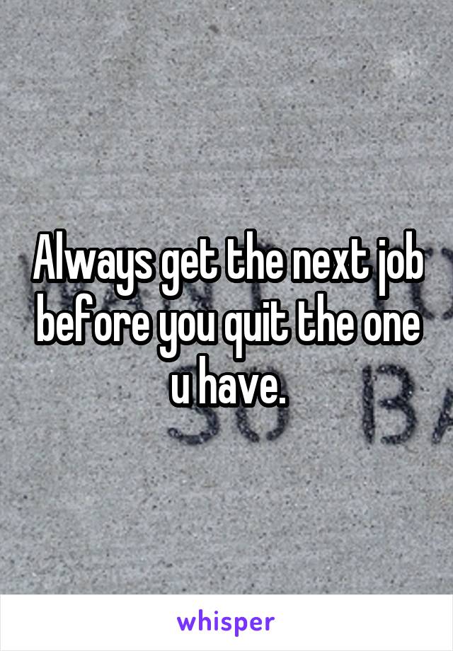 Always get the next job before you quit the one u have.