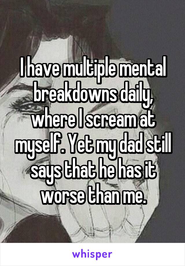 I have multiple mental breakdowns daily, where I scream at myself. Yet my dad still says that he has it worse than me.