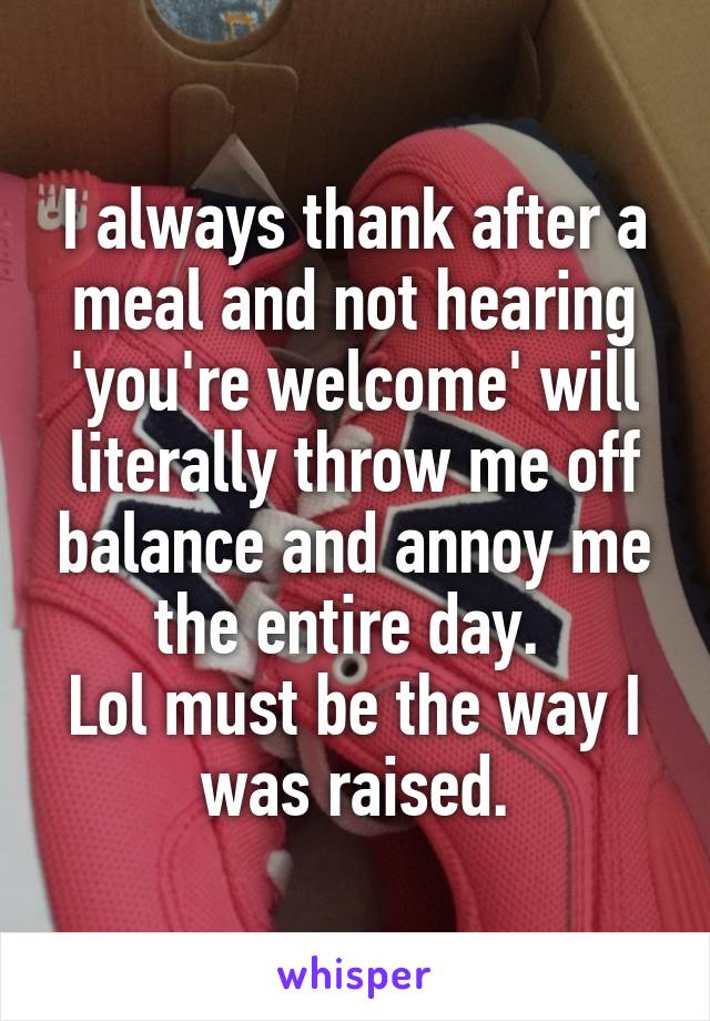 I always thank after a meal and not hearing 'you're welcome' will literally throw me off balance and annoy me the entire day. 
Lol must be the way I was raised.