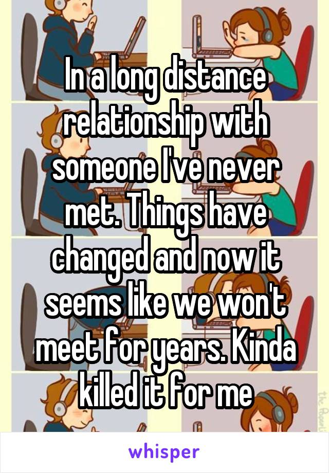 In a long distance relationship with someone I've never met. Things have changed and now it seems like we won't meet for years. Kinda killed it for me