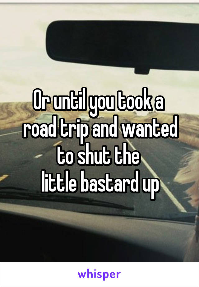 Or until you took a 
road trip and wanted to shut the 
little bastard up