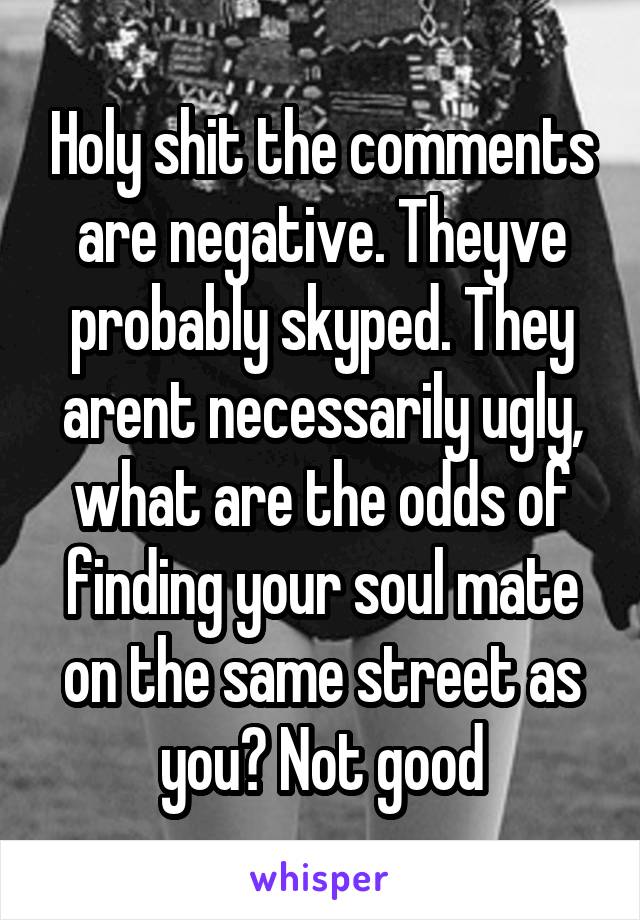 Holy shit the comments are negative. Theyve probably skyped. They arent necessarily ugly, what are the odds of finding your soul mate on the same street as you? Not good