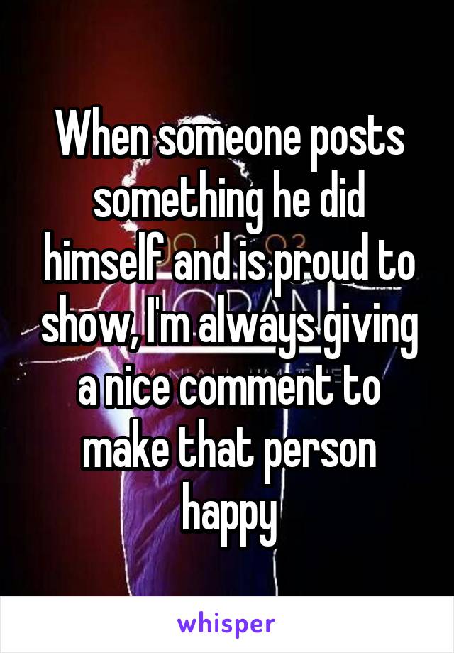 When someone posts something he did himself and is proud to show, I'm always giving a nice comment to make that person happy