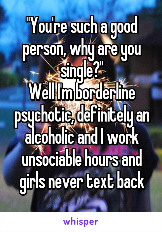 "You're such a good person, why are you single?"
Well I'm borderline psychotic, definitely an alcoholic and I work unsociable hours and girls never text back
