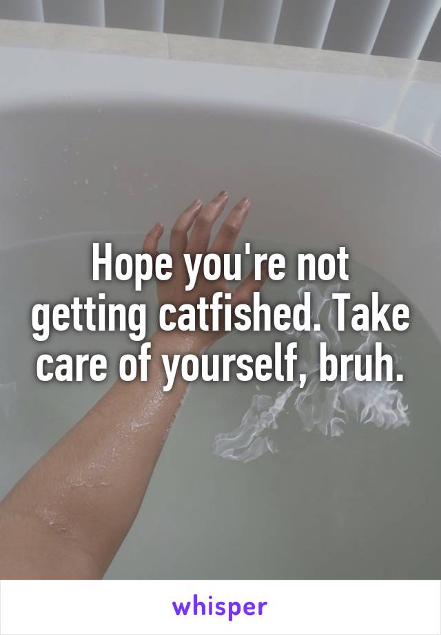 Hope you're not getting catfished. Take care of yourself, bruh.