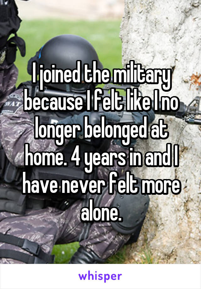 I joined the military because I felt like I no longer belonged at home. 4 years in and I have never felt more alone.