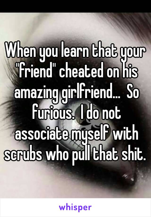 When you learn that your "friend" cheated on his amazing girlfriend...  So furious.  I do not associate myself with scrubs who pull that shit. 