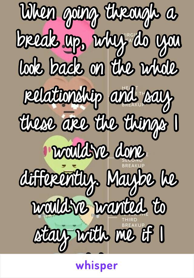 When going through a break up, why do you look back on the whole relationship and say these are the things I would've done differently. Maybe he would've wanted to stay with me if I did...