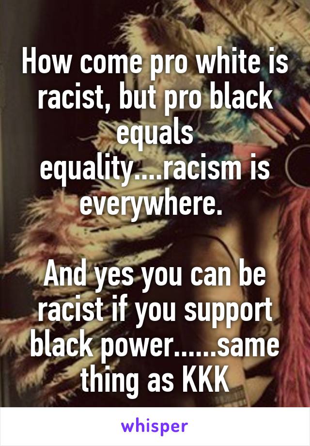 How come pro white is racist, but pro black equals equality....racism is everywhere. 

And yes you can be racist if you support black power......same thing as KKK