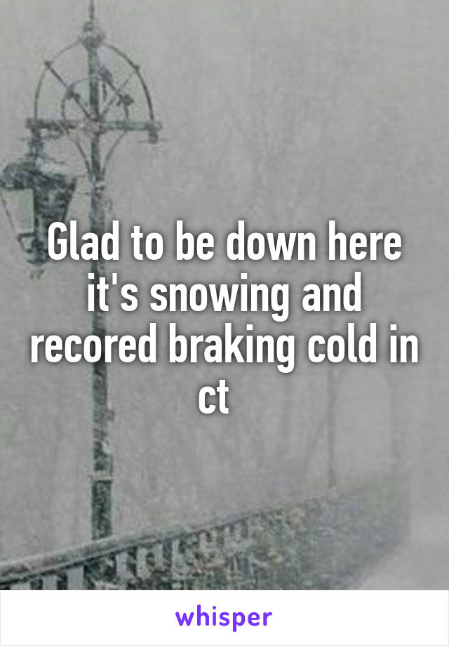 Glad to be down here it's snowing and recored braking cold in ct  