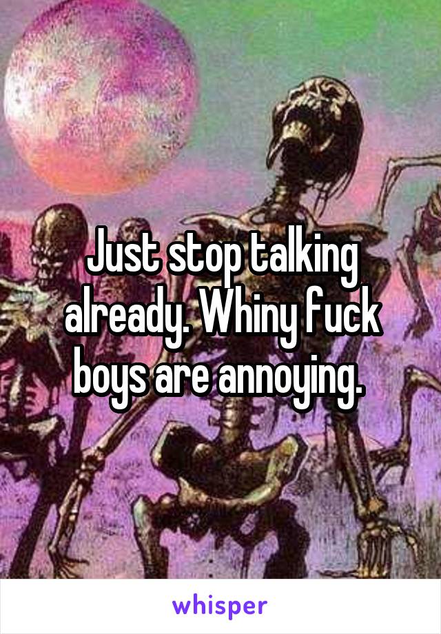 Just stop talking already. Whiny fuck boys are annoying. 