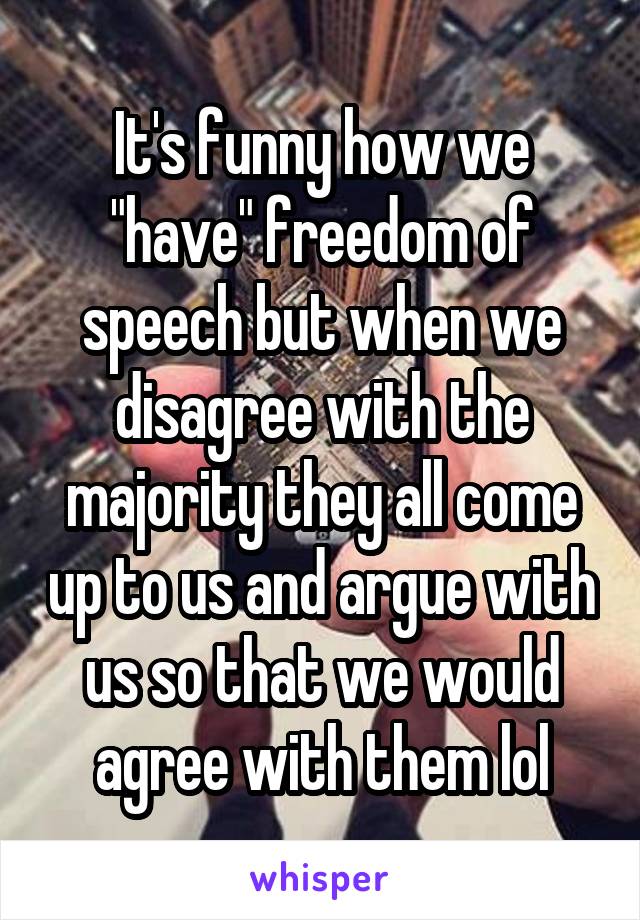 It's funny how we "have" freedom of speech but when we disagree with the majority they all come up to us and argue with us so that we would agree with them lol