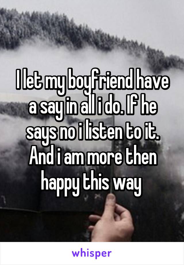 I let my boyfriend have a say in all i do. If he says no i listen to it. And i am more then happy this way 