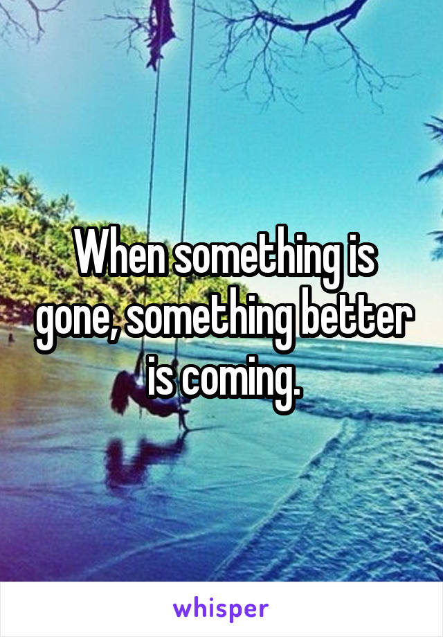 When something is gone, something better is coming.