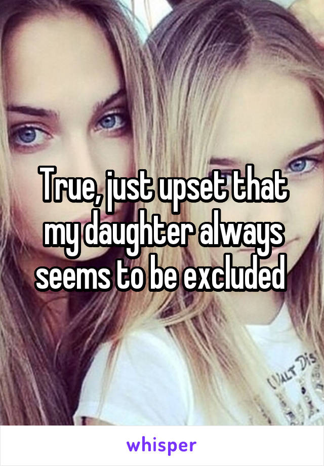 True, just upset that my daughter always seems to be excluded 