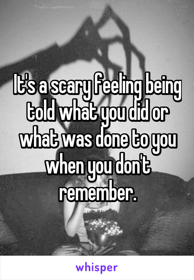 It's a scary feeling being told what you did or what was done to you when you don't remember.