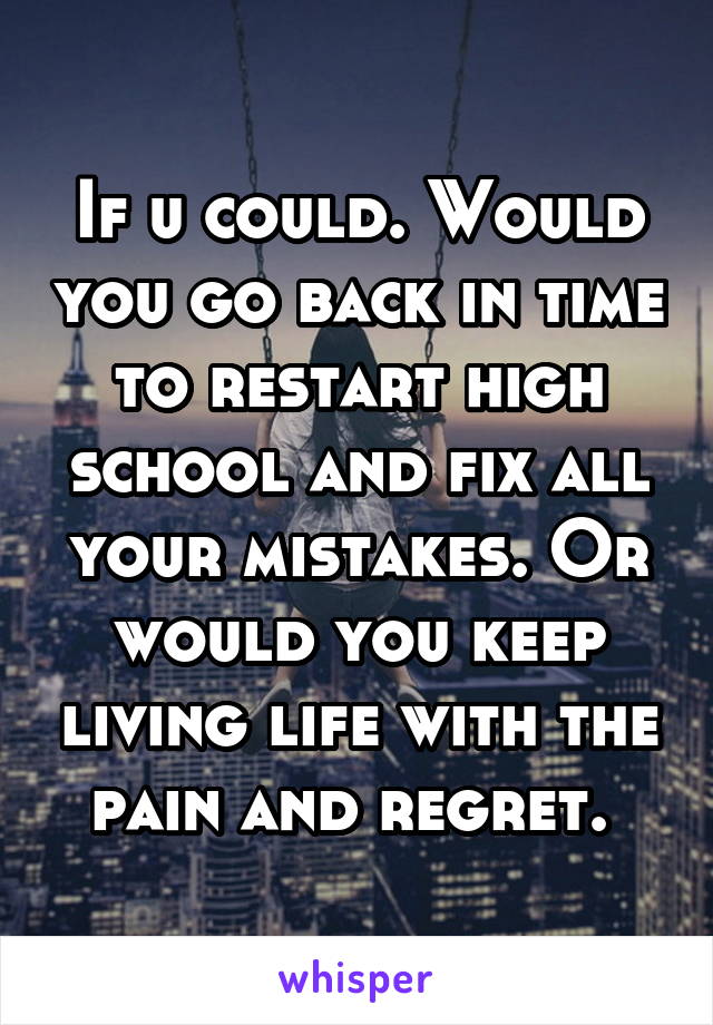 If u could. Would you go back in time to restart high school and fix all your mistakes. Or would you keep living life with the pain and regret. 