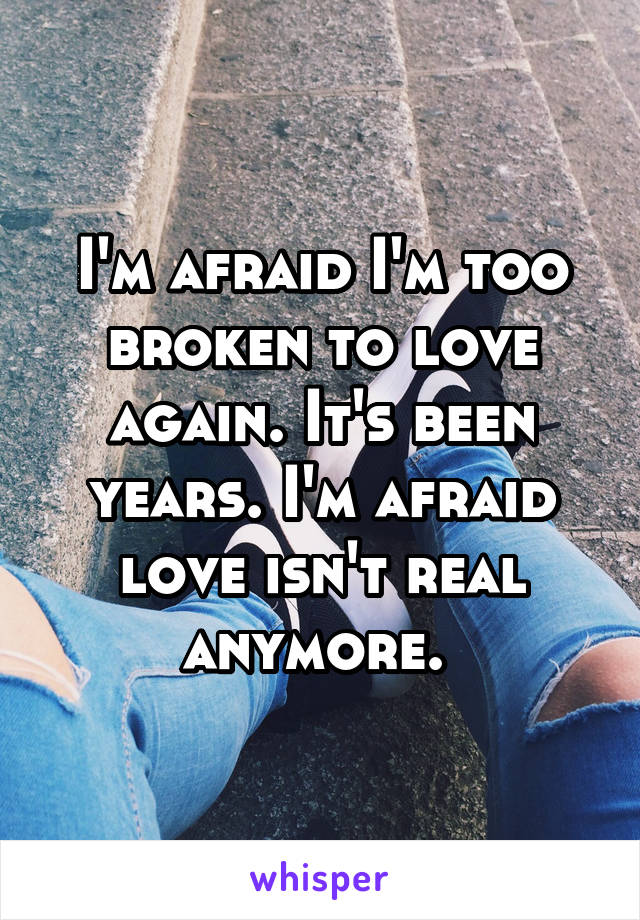 I'm afraid I'm too broken to love again. It's been years. I'm afraid love isn't real anymore. 