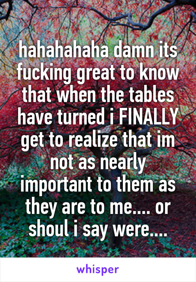 hahahahaha damn its fucking great to know that when the tables have turned i FINALLY get to realize that im not as nearly important to them as they are to me.... or shoul i say were....