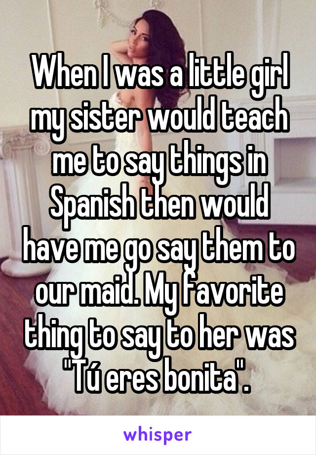 When I was a little girl my sister would teach me to say things in Spanish then would have me go say them to our maid. My favorite thing to say to her was "Tú eres bonita". 