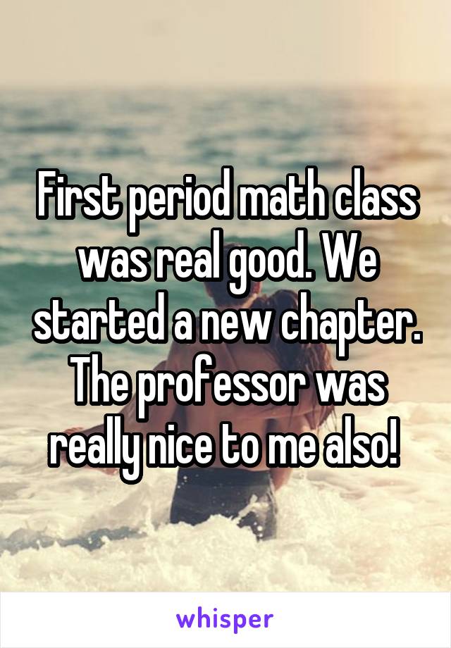 First period math class was real good. We started a new chapter. The professor was really nice to me also! 