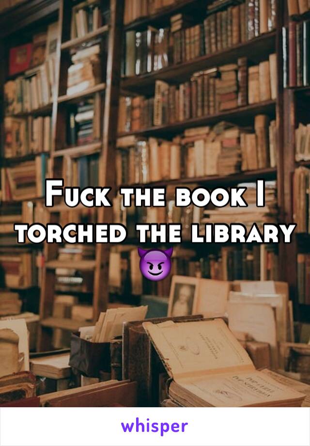 Fuck the book I torched the library 😈